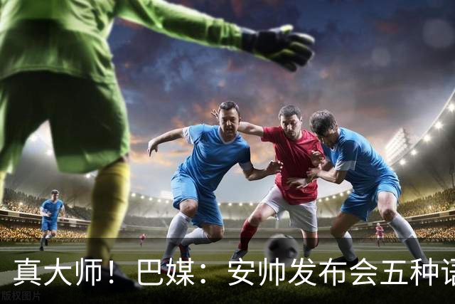 真大师！巴媒：安帅发布会五种语言灵活转换，英西意法葡游刃有余